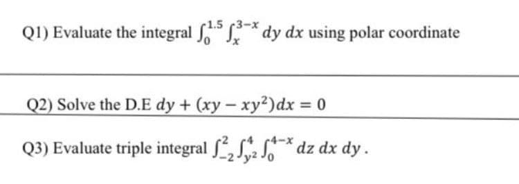 1.5 3-x
Q1) Evaluate the integral * dy dx using polar coordinate
Q2) Solve the D.E dy + (xy- xy2)dx 0
Q3) Evaluate triple integral , S S* dz dx dy.
-2Jy2 Jo
