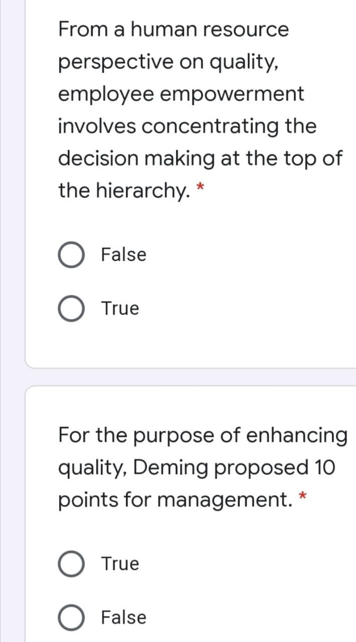 From a human resource
perspective on quality,
employee empowerment
involves concentrating the
decision making at the top of
the hierarchy. *
False
O True
For the purpose of enhancing
quality, Deming proposed 10
points for management. *
True
False
