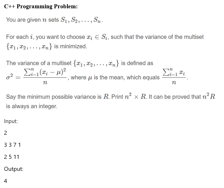 C++ Programming Problem:
You are given n sets S1, S2, ..., Sn .
For each i, you want to choose x; E S;, such that the variance of the multiset
{*1, x2,..., en} is minimized.
The variance of a multiset {x1, x2, ..., xn} is defined as
ri=1
where u is the mean, which equals
n
n
Say the minimum possible variance is R. Print n² × R. It can be proved that n² R
is always an integer.
Input:
3371
25 11
Output:
4
