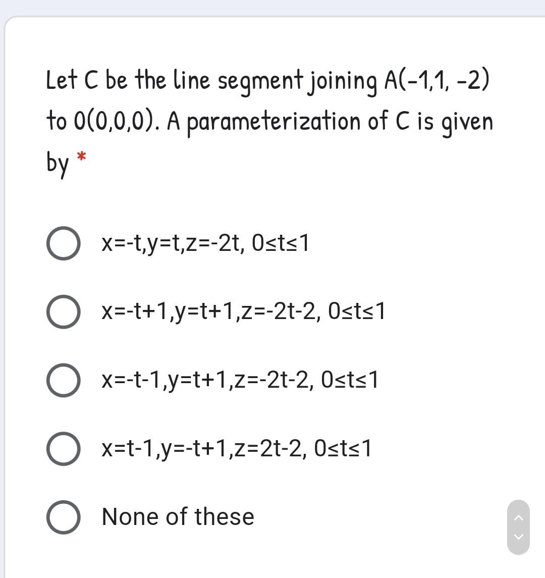 Let C be the line segment joining A(-1,1, -2)
to 0(0,0,0). A parameterization of C is given
by *
O x=-t,y=t,z=-2t, Osts1
O x=-t+1,y=t+1,z=-2t-2, Osts1
O x=-t-1,y=t+1,z=-2t-2, Osts1
x=t-1,y=-t+1,z=2t-2, Osts1
None of these
