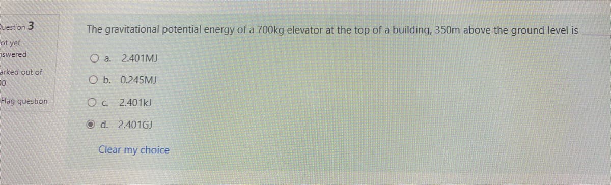 Question 3
The gravitational potential energy of a 700kg elevator at the top of a building, 350m above the ground level is
ot yet
swered
O a. 2.401MJ
arked out of
O b. 0.245MJ
Flag question
O C. 2.401kJ
O d. 2.401GJ
Clear my choice
