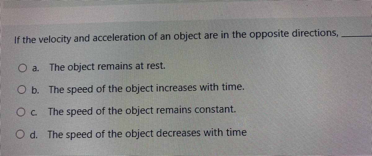 If the velocity and acceleration of an object are in the opposite directions,
O a. The object remains at rest.
O b. The speed of the object increases with time.
Oc.
The speed of the object remains constant.
O d. The speed of the object decreases with time
