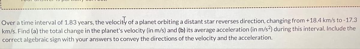 Over a time interval of 1.83 years, the velocity of a planet orbiting a distant star reverses direction, changing from +18.4 km/s to -17.3
km/s. Find (a) the total change in the planet's velocity (in m/s) and (b) its average acceleration (in m/s2) during this interval. Include the
correct algebraic sign with your answers to convey the directions of the velocity and the acceleration.