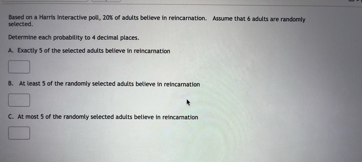 Based on a Harris Interactive poll, 20% of adults believe in reincarnation. Assume that 6 adults are randomly
selected.
Determine each probability to 4 decimal places.
A. Exactly 5 of the selected adults believe in reincarnation
B. At least 5 of the randomly selected adults believe in reincarnation
C. At most 5 of the randomly selected adults believe in reincarnation

