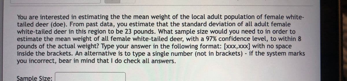 You are interested in estimating the the mean weight of the local adult population of female white-
tailed deer (doe). From past data, you estimate that the standard deviation of all adult female
white-tailed deer in this region to be 23 pounds. What sample size would you need to in order to
estimate the mean weight of all female white-tailed deer, with a 97% confidence level, to within 8
pounds of the actual weight? Type your answer in the following format: [xxx,xxx] with no space
inside the brackets. An alternative is to type a single number (not in brackets) if the system marks
you incorrect, bear in mind that I do check all answers.
Sample Size:
