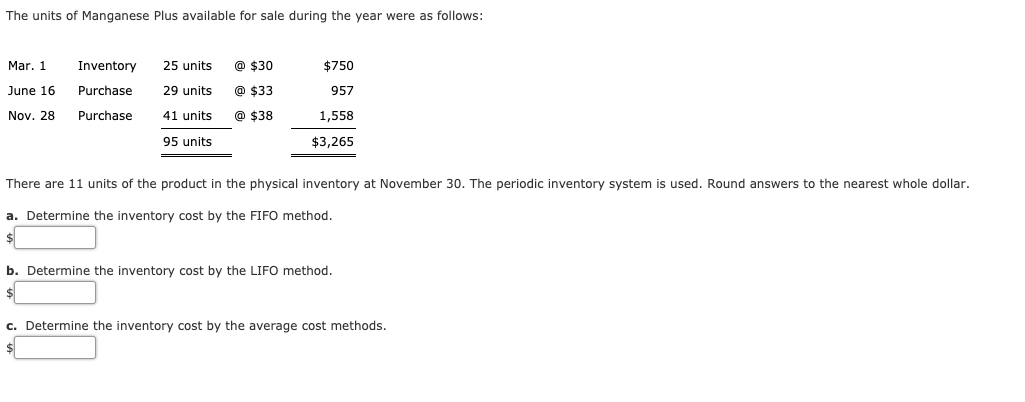 There are 11 units of the product in the physical inventory at November 30. The periodic inventory system is used. Round answers to the nearest whole dollar.
a. Determine the inventory cost by the FIFO method.
b. Determine the inventory cost by the LIFO method.
c. Determine the inventory cost by the average cost methods.

