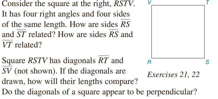 Consider the square at the right, RSTV.
It has four right angles and four sides
of the same length. How are sides RS
and ST related? How are sides RS and
VT related?
Square RSTV has diagonals RT and
SV (not shown). If the diagonals are
drawn, how will their lengths compare?
Do the diagonals of a square appear to be perpendicular?
S
Exercises 21, 22
