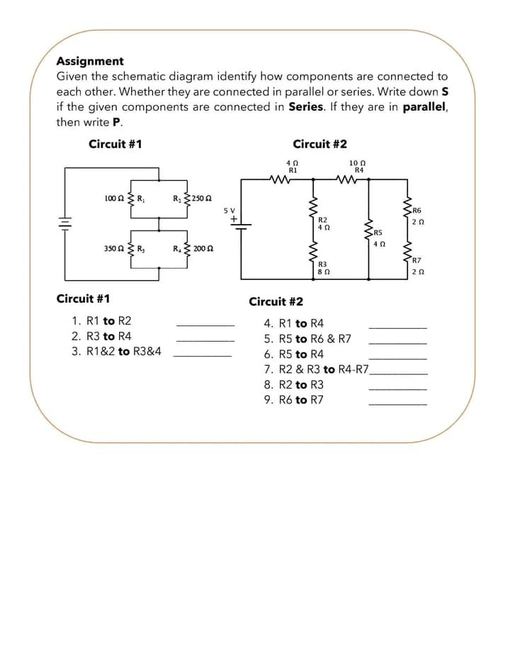 Assignment
Given the schematic diagram identify how components are connected to
each other. Whether they are connected in parallel or series. Write down S
if the given components are connected in Series. If they are in parallel,
then write P.
Circuit #1
Hill
100 2 R₁
350 ΩΣ Ry
Circuit #1
1. R1 to R2
2. R3 to R4
3. R1&2 to R3&4
R₂ 250 2
R₁ 200 52
5 V
+
Circuit #2
402
R1
Circuit #2
ww
R2
402
www
R3
80
10 Ω
R4
R5
4. R1 to R4
5. R5 to R6 & R7
6. R5 to R4
7. R2 & R3 to R4-R7_
8. R2 to R3
9. R6 to R7
ww
R6
202
www
R7
ΖΩ