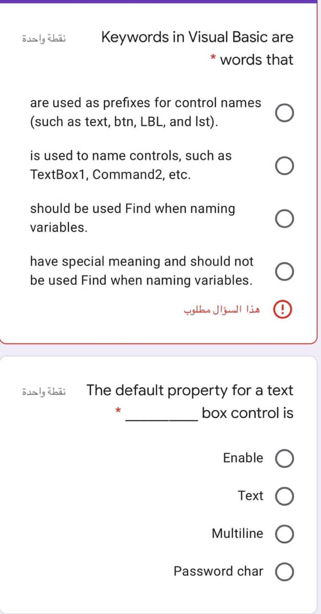 نقطة واحدة
Keywords in Visual Basic are
* words that
are used as prefixes for control names
(such as text, btn, LBL, and Ist).
is used to name controls, such as
TextBox1, Command2, etc.
should be used Find when naming
variables.
have special meaning and should not
be used Find when naming variables.
هذا السؤال مطلوب
نقطة واحدة
The default property for a text
box control is
Enable O
Text
Multiline
Password char O
