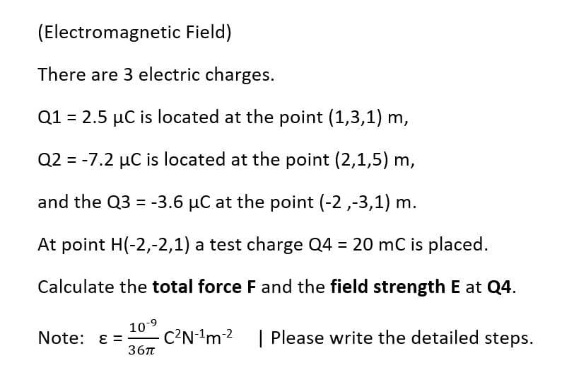 (Electromagnetic Field)
There are 3 electric charges.
Q1 = 2.5 µC is located at the point (1,3,1) m,
Q2 = -7.2 µC is located at the point (2,1,5) m,
and the Q3 = -3.6 µC at the point (-2 ,-3,1) m.
At point H(-2,-2,1) a test charge Q4 = 20 mC is placed.
Calculate the total force F and the field strength E at Q4.
10-9
C?N-'m2
36T
Note: ɛ =-
| Please write the detailed steps.
