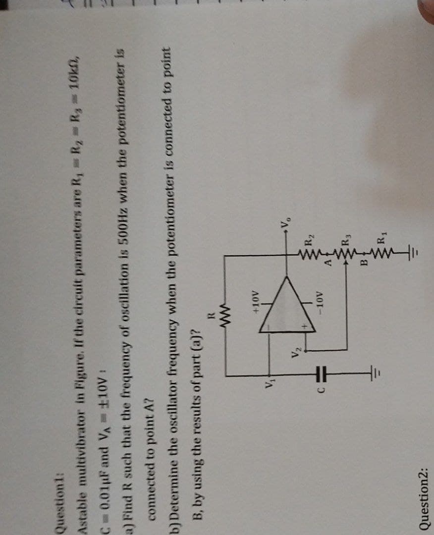 Question1:
Astable multivibrator in Figure. If the circuit parameters are R₁ R₂ = R = 10k,
C= 0.01 µF and VA= 110V:
a) Find R such that the frequency of oscillation is 500Hz when the potentiometer is
connected to point A?
b) Determine the oscillator frequency when the potentiometer is connected to point
B, by using the results of part (a)?
Question2:
V₁
V₂
R
www
+10V
-10V
پشیشه
A
R3
R1