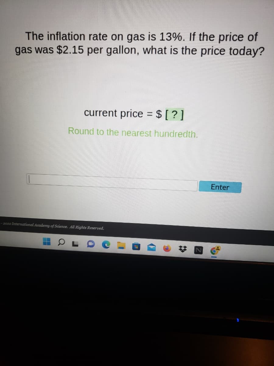 The inflation rate on gas is 13%. If the price of
gas was $2.15 per gallon, what is the price today?
current price = $ [?]
Round to the nearest hundredth.
-2022 International Academy of Science. All Rights Reserved.
a
r
i
D
Enter
6