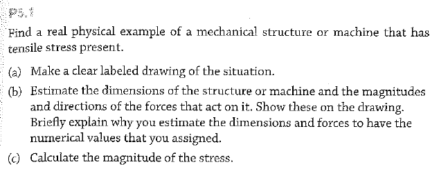 PS.1
Find a real physical example of a mechanical structure or machine that has
tensile stress present.
(a) Make a clear labeled drawing of the situation.
(b) Estimate the dimensions of the structure or machine and the magnitudes
and directions of the forces that act on it. Show these on the drawing.
Briefly explain why you estimate the dimensions and forces to have the
nurnerical values that you assigned.
(c) Calculate the magnitude of the stress.
