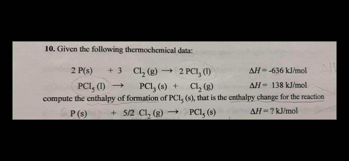10. Given the following thermochemical data:
2 P(s)
3 CL, (g) → 2 PCI, (1)
AH=-636 kJ/mol
+ 3
PCI, (1) →
PCI, (s) +
Cl, (g)
AH= 138 kJ/mol
compute the enthalpy of formation of PCl, (s), that is the enthalpy change for the reaction
P (s)
+ 5/2 Cl, (g)
PCI, (s)
AH=? kJ/mol
