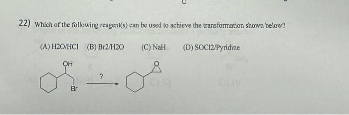 22) Which of the following reagent(s) can be used to achieve the transformation shown below?
(C) NaH
(D) SOC12/Pyridine
(A) H2O/HCI (B) Br2/H2O
OH
Br
?
CH