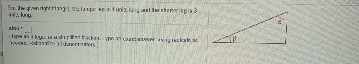 For the given right triangle, the longer leg is 4 units long and the shorter leg is 3
units long.
sina =
(Type an integer or a simplified fraction. Type an exact answer, using radicals as
needed. Rationalize all denominators.)
