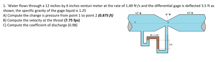 1. 'Water flows through a 12 inches by 6 inches venturi meter at the rate of 1.49 ft/s and the differential gage is deflected 3.5 ft as
shown, the specific gravity of the gage liquid is 1.25
A) Compute the change is pressure from point 1 to point 2 (0.875 ft)
B) Compute the velocity at the throat (7.75 fps)
C) Compute the coefficient of discharge (0.98)
12"
35
12"
