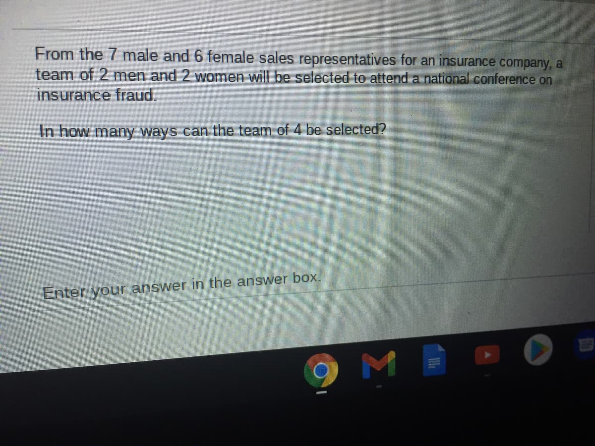 From the 7 male and 6 female sales representatives for an insurance company, a
team of 2 men and 2 women will be selected to attend a national conference on
insurance fraud.
In how many ways can the team of 4 be selected?
Enter your answer in the answer box.
