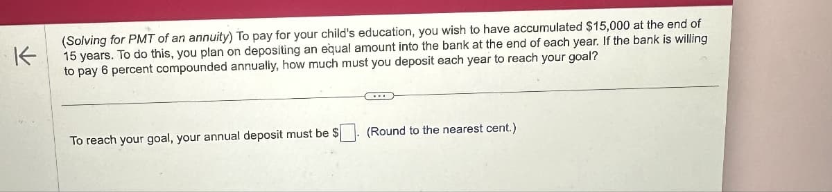 K
(Solving for PMT of an annuity) To pay for your child's education, you wish to have accumulated $15,000 at the end of
15 years. To do this, you plan on depositing an equal amount into the bank at the end of each year. If the bank is willing
to pay 6 percent compounded annually, how much must you deposit each year to reach your goal?
To reach your goal, your annual deposit must be $
(Round to the nearest cent.)