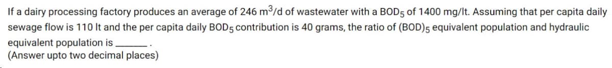 If a dairy processing factory produces an average of 246 m³/d of wastewater with a BOD5 of 1400 mg/lt. Assuming that per capita daily
sewage flow is 110 It and the per capita daily BOD5 contribution is 40 grams, the ratio of (BOD)5 equivalent population and hydraulic
equivalent population is.
(Answer upto two decimal places)