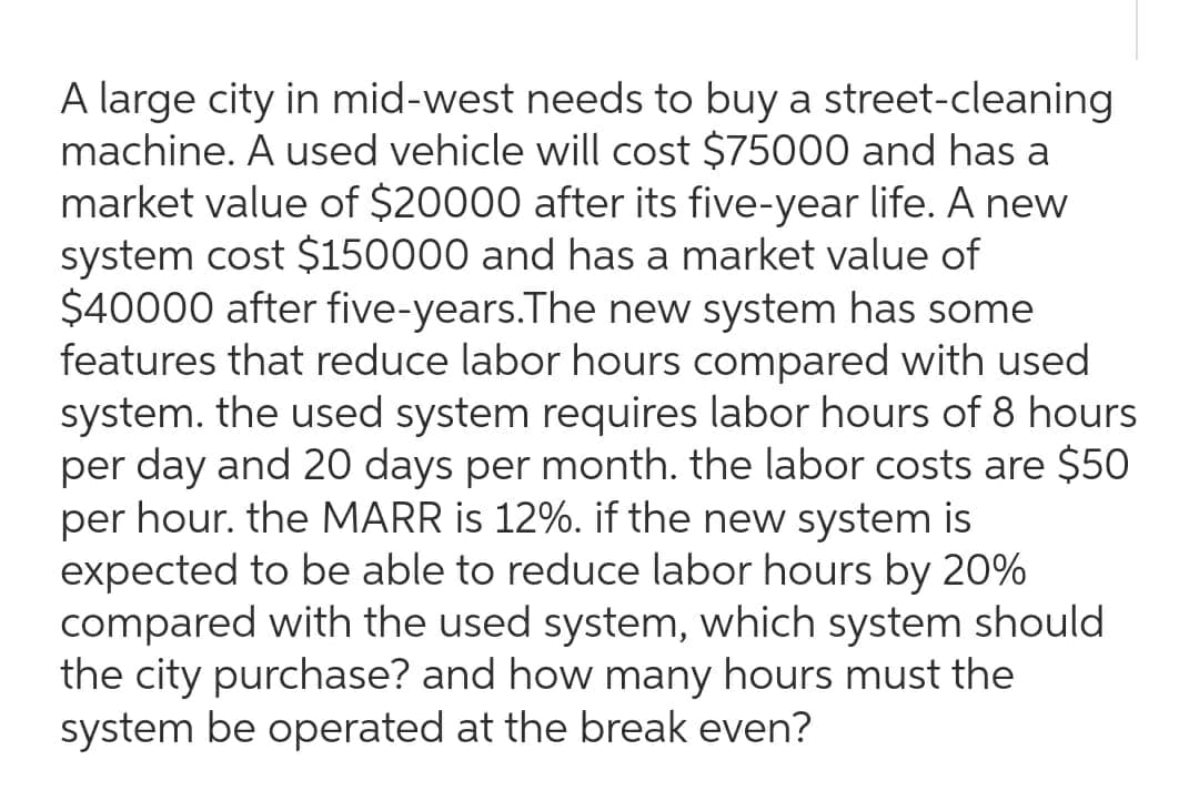 A large city in mid-west needs to buy a street-cleaning
machine. A used vehicle will cost $75000 and has a
market value of $20000 after its five-year life. A new
system cost $150000 and has a market value of
$40000 after five-years. The new system has some
features that reduce labor hours compared with used
system. the used system requires labor hours of 8 hours
per day and 20 days per month. the labor costs are $50
per hour. the MARR is 12%. if the new system is
expected to be able to reduce labor hours by 20%
compared with the used system, which system should
the city purchase? and how many hours must the
system be operated at the break even?