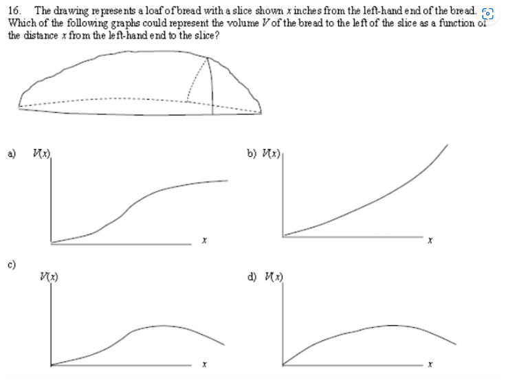 16. The drawing represents a loaf of bread with a slice shown x inches from the left-hand end of the bread.
Which of the following graphs could represent the volume of the bread to the left of the slice as a function of
the distance x from the left-hand end to the slice?
a)
V(x)
X
b) Их)
d) }(x)
X