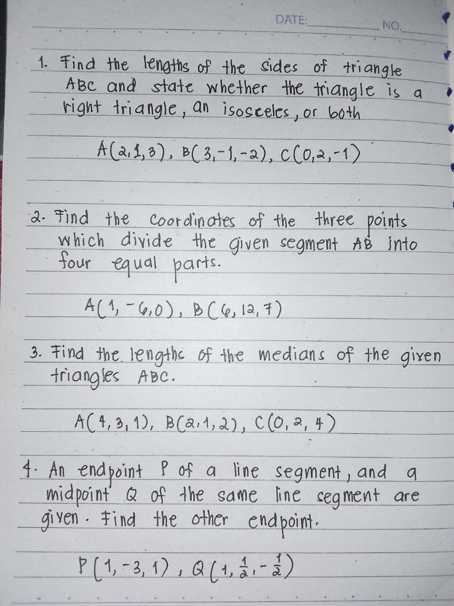 DATE:
NO.
1. Find the lengths of the sides of triangle
ABC and state whether the triangle is a
right triangle, an isosceles, or both.
A(2,1,3), B(3,-1,-2), C(0,2,-1)
2. Find the coordinates of the three points.
which divide the given segment AB into
four equal parts.
A(1, -6,0), B(6, 12,7)
3. Find the lengths of the medians of the given
triangles ABC.
A(4,3, 1), B(a,1,2), C(0,2,4)
4. An endpoint P of a line segment, and a
midpoint of the same line segment are
given. Find the other endpoint.
P (1, -3, 1), Q (1,2,-3)