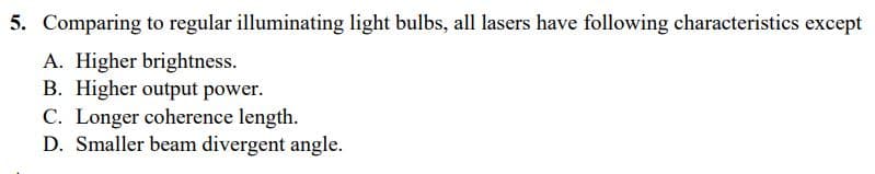 5. Comparing to regular illuminating light bulbs, all lasers have following characteristics except
A. Higher brightness.
B. Higher output power.
C. Longer coherence length.
D. Smaller beam divergent angle.
