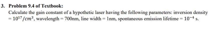 3. Problem 9.4 of Textbook:
Calculate the gain constant of a hypothetic laser having the following parameters: inversion density
= 1017/cm3, wavelength = 700nm, line width = 1nm, spontaneous emission lifetime = 10-4 s.
