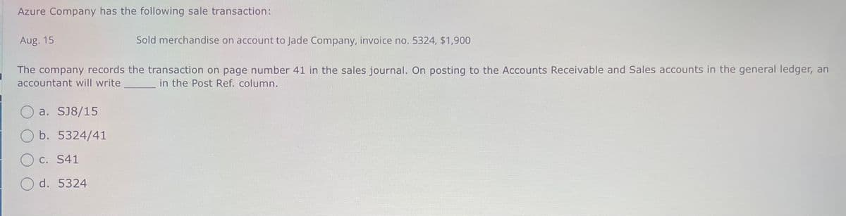 Azure Company has the following sale transaction:
Aug. 15
Sold merchandise on account to Jade Company, invoice no. 5324, $1,900
The company records the transaction on page number 41 in the sales journal. On posting to the Accounts Receivable and Sales accounts in the general ledger, an
accountant will write
in the Post Ref. column.
a. SJ8/15
Ob. 5324/41
c. S41
Od. 5324