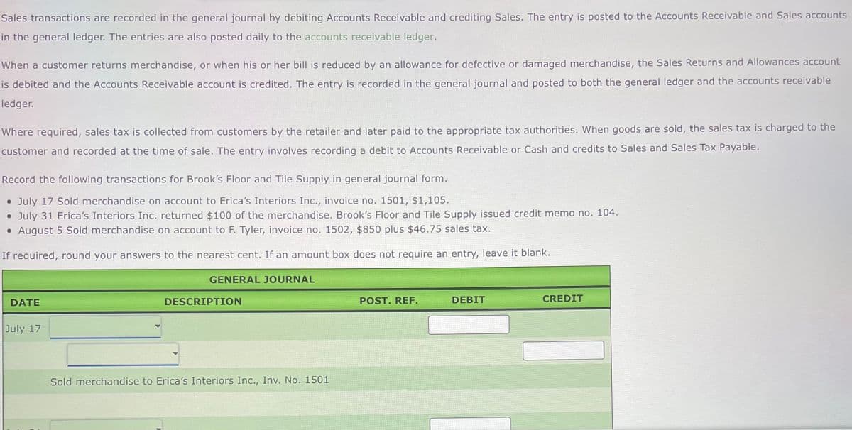 Sales transactions are recorded in the general journal by debiting Accounts Receivable and crediting Sales. The entry is posted to the Accounts Receivable and Sales accounts
in the general ledger. The entries are also posted daily to the accounts receivable ledger.
When a customer returns merchandise, or when his or her bill is reduced by an allowance for defective or damaged merchandise, the Sales Returns and Allowances account
is debited and the Accounts Receivable account is credited. The entry is recorded in the general journal and posted to both the general ledger and the accounts receivable
ledger.
Where required, sales tax is collected from customers by the retailer and later paid to the appropriate tax authorities. When goods are sold, the sales tax is charged to the
customer and recorded at the time of sale. The entry involves recording a debit to Accounts Receivable or Cash and credits to Sales and Sales Tax Payable.
Record the following transactions for Brook's Floor and Tile Supply in general journal form.
• July 17 Sold merchandise on account to Erica's Interiors Inc., invoice no. 1501, $1,105.
⚫ July 31 Erica's Interiors Inc. returned $100 of the merchandise. Brook's Floor and Tile Supply issued credit memo no. 104.
⚫ August 5 Sold merchandise on account to F. Tyler, invoice no. 1502, $850 plus $46.75 sales tax.
If required, round your answers to the nearest cent. If an amount box does not require an entry, leave it blank.
DATE
July 17
GENERAL JOURNAL
DESCRIPTION
Sold merchandise to Erica's Interiors Inc., Inv. No. 1501
POST. REF.
DEBIT
CREDIT