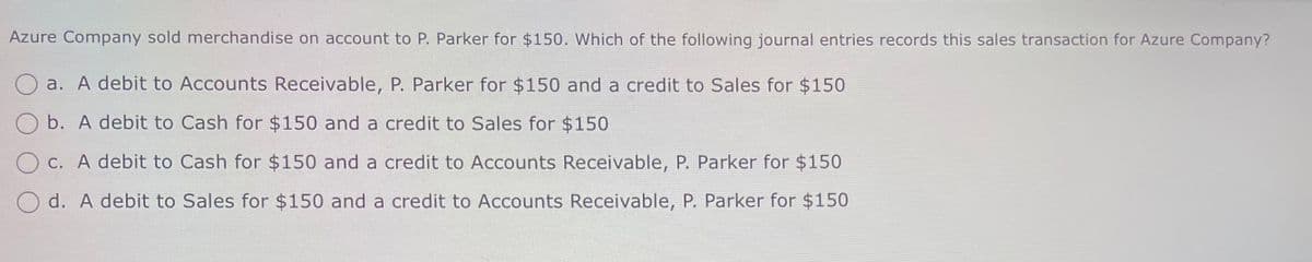 Azure Company sold merchandise on account to P. Parker for $150. Which of the following journal entries records this sales transaction for Azure Company?
a. A debit to Accounts Receivable, P. Parker for $150 and a credit to Sales for $150
Ob. A debit to Cash for $150 and a credit to Sales for $150
Oc. A debit to Cash for $150 and a credit to Accounts Receivable, P. Parker for $150
Od. A debit to Sales for $150 and a credit to Accounts Receivable, P. Parker for $150