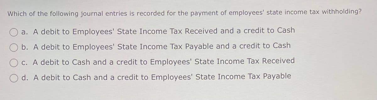 Which of the following journal entries is recorded for the payment of employees' state income tax withholding?
a. A debit to Employees' State Income Tax Received and a credit to Cash
b. A debit to Employees' State Income Tax Payable and a credit to Cash
c. A debit to Cash and a credit to Employees' State Income Tax Received
d. A debit to Cash and a credit to Employees' State Income Tax Payable