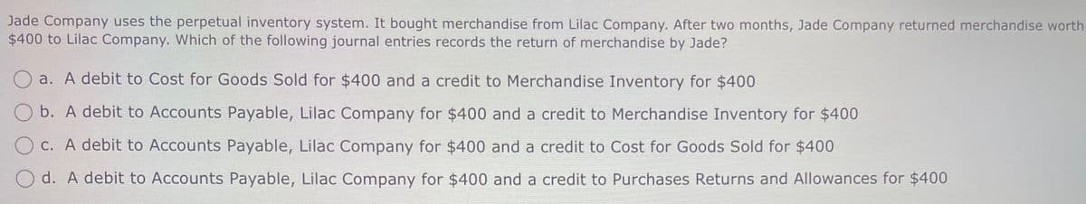 Jade Company uses the perpetual inventory system. It bought merchandise from Lilac Company. After two months, Jade Company returned merchandise worth
$400 to Lilac Company. Which of the following journal entries records the return of merchandise by Jade?
a. A debit to Cost for Goods Sold for $400 and a credit to Merchandise Inventory for $400
b. A debit to Accounts Payable, Lilac Company for $400 and a credit to Merchandise Inventory for $400
c. A debit to Accounts Payable, Lilac Company for $400 and a credit to Cost for Goods Sold for $400
d. A debit to Accounts Payable, Lilac Company for $400 and a credit to Purchases Returns and Allowances for $400