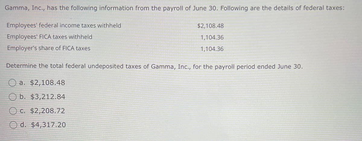 Gamma, Inc., has the following information from the payroll of June 30. Following are the details of federal taxes:
Employees' federal income taxes withheld
Employees' FICA taxes withheld
Employer's share of FICA taxes
$2,108.48
1,104.36
1,104.36
Determine the total federal undeposited taxes of Gamma, Inc., for the payroll period ended June 30.
a. $2,108.48
b. $3,212.84
c. $2,208.72
d. $4,317.20