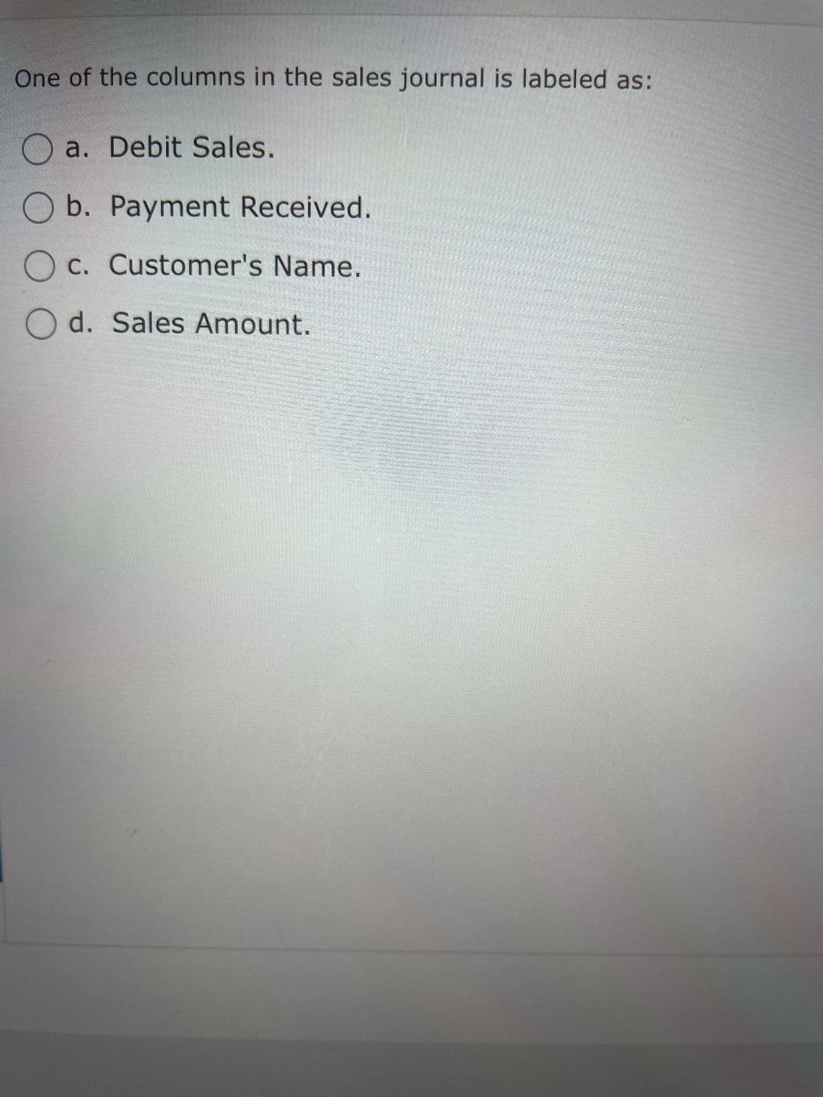 One of the columns in the sales journal is labeled as:
Oa. Debit Sales.
O b. Payment Received.
c. Customer's Name.
Od. Sales Amount.