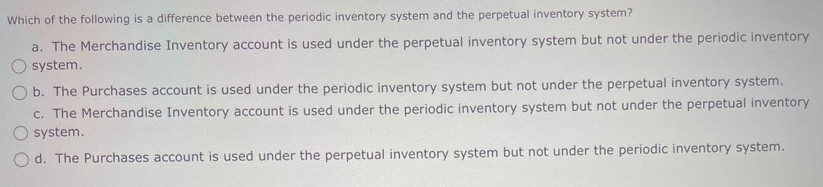 Which of the following is a difference between the periodic inventory system and the perpetual inventory system?
a. The Merchandise Inventory account is used under the perpetual inventory system but not under the periodic inventory
system.
Ob. The Purchases account is used under the periodic inventory system but not under the perpetual inventory system.
c. The Merchandise Inventory account is used under the periodic inventory system but not under the perpetual inventory
system.
Od. The Purchases account is used under the perpetual inventory system but not under the periodic inventory system.