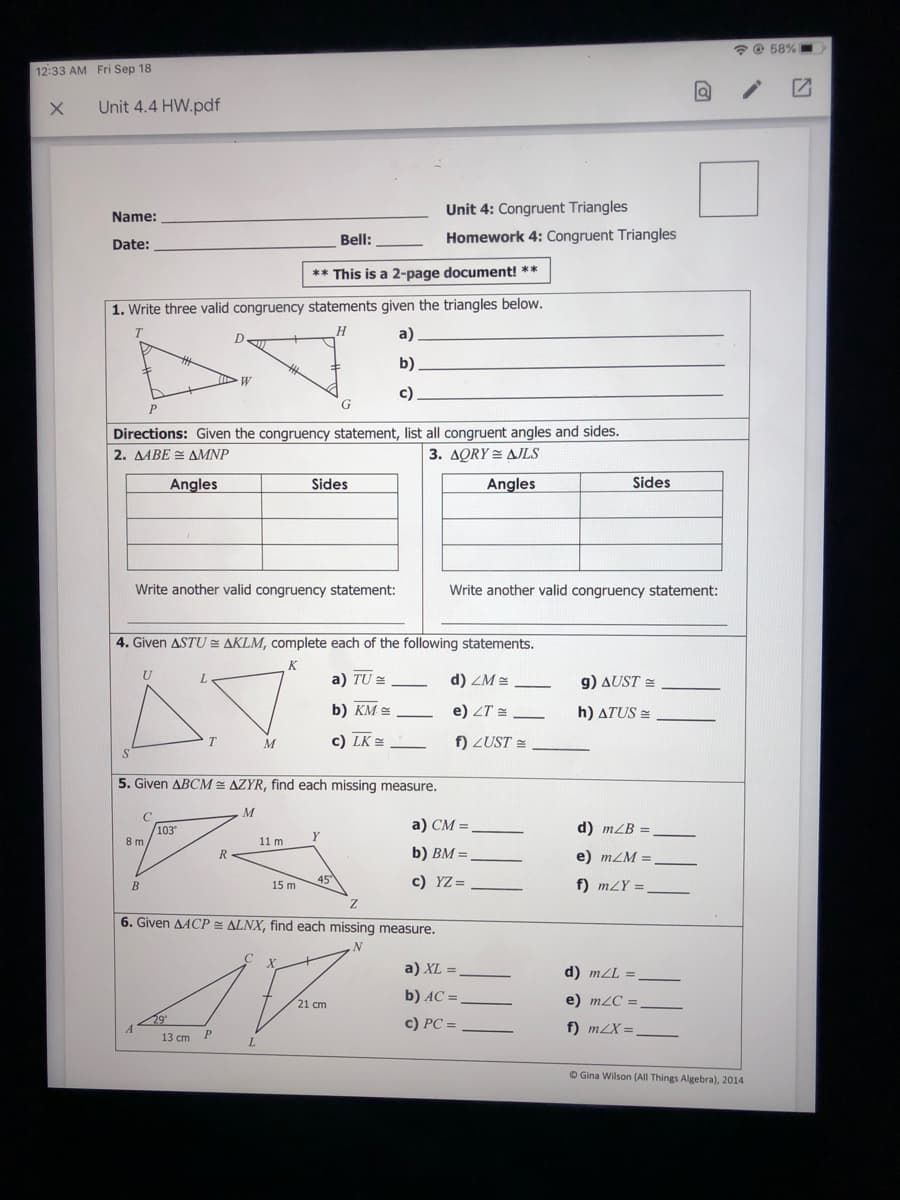 * O 58%
12:33 AM Fri Sep 18
Unit 4.4 HW.pdf
Unit 4: Congruent Triangles
Name:
Bell:
Homework 4: Congruent Triangles
Date:
** This is a 2-page document! **
1. Write three valid congruency statements given the triangles below.
a)
b)
W
c)
Directions: Given the congruency statement, list all congruent angles and sides.
2. AABE = AMNP
3. AQRY = AJLS
Angles
Sides
Angles
Sides
Write another valid congruency statement:
Write another valid congruency statement:
4. Given ASTU AKLM, complete each of the following statements.
U
a) TU =
d) ZM =
g) AUST =
b) KM
e) ZT =
h) ATUS =
c) LK =
f) ZUST =
M
5. Given ABCM AZYR, find each missing measure.
M
103
a) CM =
d) mLB
Y
8 m
11 m
R-
b) BM =
e) mZM =
45°
c) YZ =
f) mLY =
B
15 m
6. Given AACP ALNX, find each missing measure.
a) XL =
d) mZL =
b) AC =
e) m2C =
21 cm
c) PC =
f) m2X =
13 ст
O Gina Wilson (All Things Algebra), 2014
