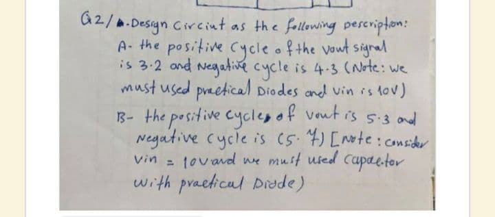 G2/.Design Circint as the following peseripton:
A- the positive Cycle of the vout signal
is 3.2 and Negative cycle is 4-33 (Note: we
must used preetical Diodes and vin is lov)
13- the positive cyclep of vout is s.3 ond
Negative cycle is (5.4) [Note:consider
vin = tovavd we must used Capaetor
with praeticul Didde)
