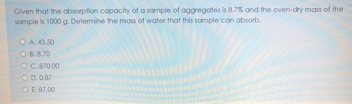 Given that the absorption capacity of a sample of aggregates is 8.7% and the oven-dry mass of the
sample is 1000 g. Determine the mass of water that this sample 'can absorb.
O A. 43.50
O B. 8.70
O C. 870.00
O D. 0.87
O E. 87.00
