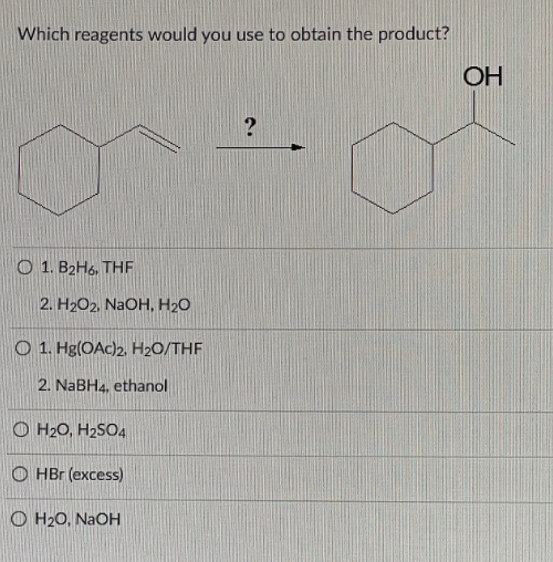 Which reagents would you use to obtain the product?
?
O 1. B2H6, THF
2. H2O2, NaOH, H2O
O 1. Hg(OAc)2, H₂O/THF
2. NaBH4, ethanol
H₂O, H₂SO4
OHBr (excess)
OH₂O, NaOH
OH