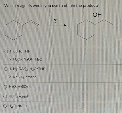 Which reagents would you use to obtain the product?
OH
?
O 1. B2H6. THF
2. H2O2, NaOH, H2O
O 1. Hg(OAc)2, H₂O/THF
2. NaBH4, ethanol
OH₂O, H₂SO4
OHBr (excess)
OH₂O, NaOH