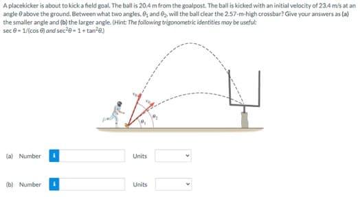 A placekicker is about to kick a field goal. The ball is 20.4 m from the goalpost. The ball is kicked with an initial velocity of 23.4 m/s at an
angle above the ground. Between what two angles, 8₁ and ₂, will the ball clear the 2.57-m-high crossbar? Give your answers as (a)
the smaller angle and (b) the larger angle. (Hint: The following trigonometric identities may be useful:
sec 0-1/(cos) and sec²0-1+tan²8.)
(a) Number i
(b) Number i
Units
Units