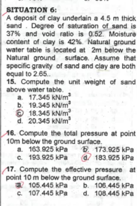 SITUATION 6:
A deposit of clay underlain a 4.5 m thick
sand. Degree of saturation of sand is
37% and void ratio is 0.52. Moisture
content of clay is 42%. Natural ground
water table is located at 2m below the
Natural ground surface. Assume that
specific gravity of sand and clay are both.
equal to 2.65..
15. Compute the unit weight of sand
above water table.
a. 17.345 kN/m
b. 19.345 kN/m²
18.345 kN/m³
d. 20.345 kN/m
16. Compute the total pressure at point
10m below the ground surface.
a. 163.925 kPa
c. 193.925 kPa
173.925 kPa
d. 183.925 kPa
17. Compute the effective pressure at
point 10 m below the ground surface.
105.445 kPa
b. 106.445 kPa
d. 108.445 kPa
107.445 kPa
c.