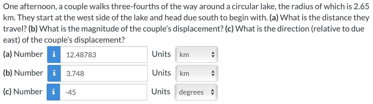 One afternoon, a couple walks three-fourths of the way around a circular lake, the radius of which is 2.65
km. They start at the west side of the lake and head due south to begin with. (a) What is the distance they
travel? (b) What is the magnitude of the couple's displacement? (c) What is the direction (relative to due
east) of the couple's displacement?
(a) Number i
(b) Number i
(c) Number
12.48783
3.748
-45
Units km
Units
km
Units degrees