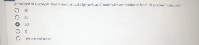 At the end of glycolysis, how many pyruvate (pyruvic acid) molecules are produced from 10 glucose molecules?
O 10
O 20
O 60
answer not given
