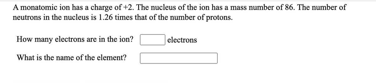 A monatomic ion has a charge of +2. The nucleus of the ion has a mass number of 86. The number of
neutrons in the nucleus is 1.26 times that of the number of protons.
How many electrons are in the ion?
electrons
What is the name of the element?

