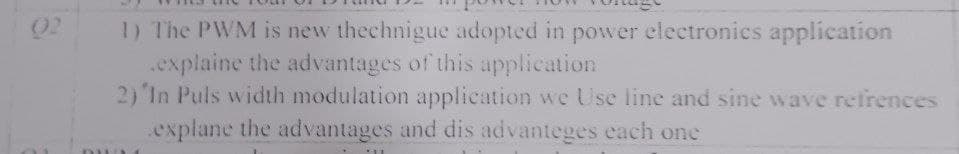02
1) The PWM is new thechnigue adopted in power electronies application
.explaine the advantages of this application
2) In Puls width modulation applieation we Use line and sine wave refrences
.explane the advantages and dis advanteges each one
