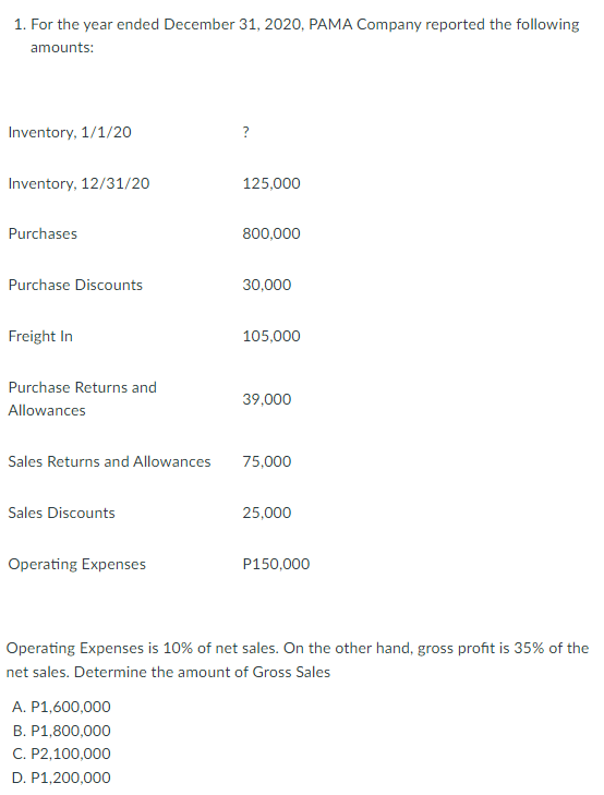 1. For the year ended December 31, 2020, PAMA Company reported the following
amounts:
Inventory, 1/1/20
?
Inventory, 12/31/20
125,000
Purchases
800,000
Purchase Discounts
30,000
Freight In
105,000
Purchase Returns and
39,000
Allowances
Sales Returns and Allowances
75,000
Sales Discounts
25,000
Operating Expenses
P150,000
Operating Expenses is 10% of net sales. On the other hand, gross profit is 35% of the
net sales. Determine the amount of Gross Sales
A. P1,600,000
B. P1,800,000
C. P2,100,000
D. P1,200,000
