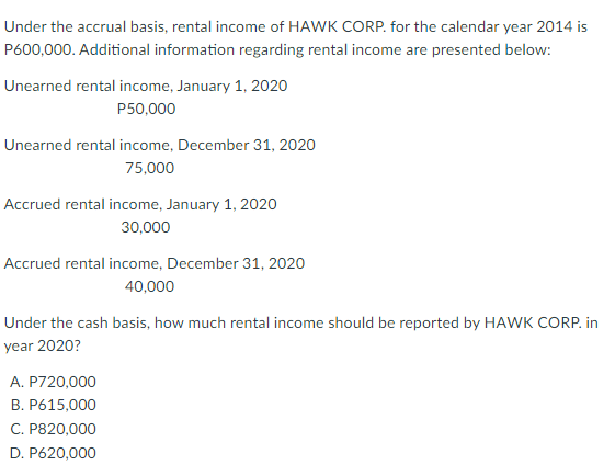 Under the accrual basis, rental income of HAWK CORP. for the calendar year 2014 is
P600,000. Additional information regarding rental income are presented below:
Unearned rental income, January 1, 2020
P50,000
Unearned rental income, December 31, 2020
75,000
Accrued rental income, January 1, 2020
30,000
Accrued rental income, December 31, 2020
40,000
Under the cash basis, how much rental income should be reported by HAWK CORP. in
year 2020?
A. P720,000
B. P615,000
C. P820,000
D. P620,000
